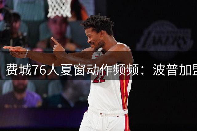 费城76人夏窗动作频频：波普加盟+三巨头合体 健康成最大变数